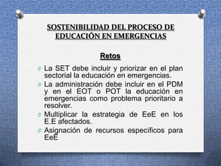 SOSTENIBILIDAD DEL PROCESO DE
    EDUCACIÓN EN EMERGENCIAS

                  Retos
O La SET debe incluir y priorizar en el plan
  sectorial la educación en emergencias.
O La administración debe incluir en el PDM
  y en el EOT o POT la educación en
  emergencias como problema prioritario a
  resolver.
O Multiplicar la estrategia de EeE en los
  E.E afectados.
O Asignación de recursos específicos para
  EeE
 