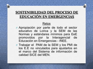 SOSTENIBILIDAD DEL PROCESO DE
  EDUCACIÓN EN EMERGENCIAS
                   Retos
O Apropiación por parte de todo el sector
  educativo de Lorica y la SEM de las
  Normas y estándares mínimos para EeE
  promovidos por la Interagencial de
  Educación en Emergencias - INEE.
O Trabajar el PAM de la SEM y los PMI de
  los E.E no vinculados para ajustarlos en
  el marco del Sistema de información de
  calidad SICE del MEN.
 