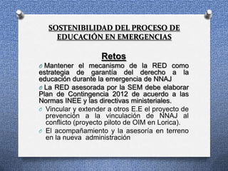 SOSTENIBILIDAD DEL PROCESO DE
     EDUCACIÓN EN EMERGENCIAS

                    Retos
O Mantener el mecanismo de la RED como
estrategia de garantía del derecho a la
educación durante la emergencia de NNAJ
O La RED asesorada por la SEM debe elaborar
Plan de Contingencia 2012 de acuerdo a las
Normas INEE y las directivas ministeriales.
O Vincular y extender a otros E.E el proyecto de
  prevención a la vinculación de NNAJ al
  conflicto (proyecto piloto de OIM en Lorica).
O El acompañamiento y la asesoría en terreno
  en la nueva administración
 