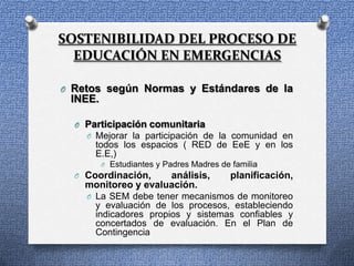 SOSTENIBILIDAD DEL PROCESO DE
  EDUCACIÓN EN EMERGENCIAS

O Retos según Normas y Estándares de la
 INEE.

  O Participación comunitaria
    O Mejorar la participación de la comunidad en
      todos los espacios ( RED de EeE y en los
      E.E,)
         O Estudiantes y Padres Madres de familia
  O Coordinación,    análisis,            planificación,
    monitoreo y evaluación.
    O La SEM debe tener mecanismos de monitoreo
      y evaluación de los procesos, estableciendo
      indicadores propios y sistemas confiables y
      concertados de evaluación. En el Plan de
      Contingencia
 
