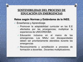 SOSTENIBILIDAD DEL PROCESO DE
    EDUCACIÓN EN EMERGENCIAS

Retos según Normas y Estándares de la INEE.
O Enseñanza y Aprendizaje
  O Promover la adaptabilidad curricular en los E.E
    afectados por las emergencias; multiplicar la
    experiencia de UNICÓRDOBA
  O Educación inclusiva en el marco de las
    emergencias. Los NNAJ con discapacidades
    deben ser prioritariamente atendidos durante las
    emergencias
  O Reconocimiento y acreditación a procesos de
    formación a docentes . Docentes multiplicadores.
 