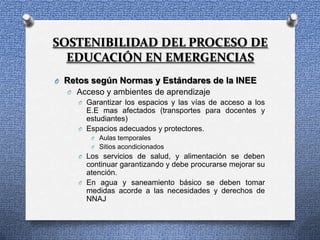 SOSTENIBILIDAD DEL PROCESO DE
  EDUCACIÓN EN EMERGENCIAS
O Retos según Normas y Estándares de la INEE
  O Acceso y ambientes de aprendizaje
     O Garantizar los espacios y las vías de acceso a los
       E.E mas afectados (transportes para docentes y
       estudiantes)
     O Espacios adecuados y protectores.
         O Aulas temporales
         O Sitios acondicionados
      O Los servicios de salud, y alimentación se deben
        continuar garantizando y debe procurarse mejorar su
        atención.
      O En agua y saneamiento básico se deben tomar
        medidas acorde a las necesidades y derechos de
        NNAJ
 