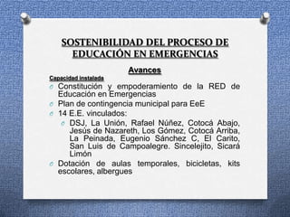 SOSTENIBILIDAD DEL PROCESO DE
      EDUCACIÓN EN EMERGENCIAS
                      Avances
Capacidad instalada
O Constitución y empoderamiento de la RED de
  Educación en Emergencias
O Plan de contingencia municipal para EeE
O 14 E.E. vinculados:
   O DSJ, La Unión, Rafael Núñez, Cotocá Abajo,
     Jesús de Nazareth, Los Gómez, Cotocá Arriba,
     La Peinada, Eugenio Sánchez C, El Carito,
     San Luis de Campoalegre. Sincelejito, Sicará
     Limón
O Dotación de aulas temporales, bicicletas, kits
  escolares, albergues
 