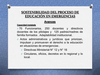 SOSTENIBILIDAD DEL PROCESO DE
      EDUCACIÓN EN EMERGENCIAS
                      Avances
Capacidad instalada
O 70   Funcionarios, 250 docentes y directivos
docentes de los pilotajes y 125 padres/madres de
familia formados . Adaptabilidad institucional.
O Actos administrativos y jurídicos que priorizan,
  impulsan y promueven el derecho a la educación
  en situaciones de emergencias .
   O Directivas Ministerial N° 12 y N° 16
   O Circulares, oficios, decretos en lo regional y lo
      local.
 
