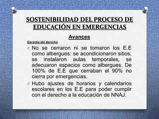 SOSTENIBILIDAD DEL PROCESO DE
  EDUCACIÓN EN EMERGENCIAS
                       Avances
Garantía del derecho

O No se cerraron ni se tomaron los E.E
  como albergues: se acondicionaron sitios,
  se instalaron aulas temporales, se
  adecuaron espacios como albergues. De
  100% de E.E que cerraban el 90% no
  cierra por emergencias.
O Hubo ajustes de horarios y calendarios
  escolares en los E.E para poder cumplir
  con el derecho a la educación de NNAJ.
 