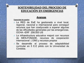 SOSTENIBILIDAD DEL PROCESO DE
       EDUCACIÓN EN EMERGENCIAS

                       Avances
Capacidad de gestión
O La RED de EeE ha gestionado a nivel local,
  regional, nacional e internacional para conseguir
  recursos que han coadyuvado a superar algunas
  de las dificultades generadas por las emergencias.
  OCHA –ERF 258.000 US
O La infraestructura educativa mejoró con recursos
  de MEN-FONADE, recursos de cooperación
  internacional ( OIM) y recursos propios
O Se desarrolla el proceso de adaptabilidad
  curricular en 5 E.E piloto con la Universidad de
  Córdoba.
 