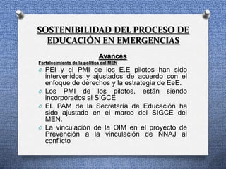 SOSTENIBILIDAD DEL PROCESO DE
  EDUCACIÓN EN EMERGENCIAS
                             Avances
Fortalecimiento de la política del MEN
O PEI y el PMI de los E.E pilotos han sido
  intervenidos y ajustados de acuerdo con el
  enfoque de derechos y la estrategia de EeE.
O Los PMI de los pilotos, están siendo
  incorporados al SIGCE
O EL PAM de la Secretaría de Educación ha
  sido ajustado en el marco del SIGCE del
  MEN.
O La vinculación de la OIM en el proyecto de
  Prevención a la vinculación de NNAJ al
  conflicto
 