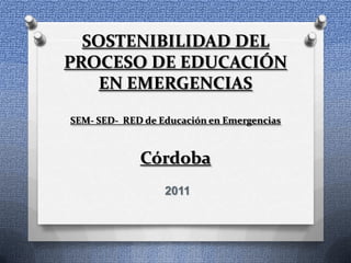 SOSTENIBILIDAD DEL
PROCESO DE EDUCACIÓN
    EN EMERGENCIAS
SEM- SED- RED de Educación en Emergencias



             Córdoba
                  2011
 