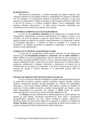 ECOEFICIENCIA
       Mecanismos de producción y consumo empleados por algunas empresas, que
consiguen satisfacer las necesidades humanas y compatibilizar los intereses económicos
con los ecológicos. La ecoeficiencia fomenta el desarrollo sostenible, ya que estas
empresas se comprometen a utilizar tecnologías de bajo impacto ambiental, a disminuir
el uso de los recursos y a fabricar productos limpios. Como contrapartida, estas
empresas obtienen subvenciones y se abren nuevos mercados constituidos por
consumidores concienciados cuyo número crece cada día.

AUDITORIAS AMBIENTALES (ECOAUDITORIAS)
        Se trata de una evaluación voluntaria de las empresas por un equipo técnico
independiente especializado en gestión medioambiental (la empresa se presta a ser
revisada), con el fin de detectar su grado de respeto hacia el medio ambiente. Si la
empresa cumple los requisitos de respeto al medio ambiente y se compromete a utilizar
las tecnologías adecuadas y a restaurar los daños ya causados, se le concede un
certificado y un logotipo que podrá ser empleado en publicidad y la posibilidad de
acceder a ciertas subvenciones.

ETIQUETAS ECOLÓGICAS (ECOETIQUETADO)
        Al igual que las ecoauditorías, tienen carácter voluntario. Es una etiqueta que
garantiza que un determinado producto es respetuoso con el medio ambiente y
podrá exhibirse con fines propagandísticos. Para la concesión de una ecoetiqueta, se
debe realizar un estudio detallado de todo el ciclo de vida del producto para evaluar el
impacto ambiental de todas y cada una de sus fases: obtención de las materias primas,
producción, distribución y embalaje, utilización y eliminación, su relación con la
contaminación de las aguas, de la atmósfera y del suelo, la producción de ruidos, el
consumo de energía y recursos minerales, y la repercusión general sobre los
ecosistemas.


FIGURAS DE PROTECCIÓN DE ESPACIOS NATURALES
        La Ley de Espacios Naturales Protegidos de España contempla diferentes figuras
de protección de espacios naturales: parques nacionales, parques naturales, reservas
naturales, monumentos naturales, paisajes protegidos, etc. Además, las comunidades
autónomas y entes locales pueden establecer otras figuras y regular sus medidas de
protección. Existen también numerosos acuerdos internacionales que tienden a crear
redes internacionales de protección; por ejemplo, la ZEPA (zonas de especial
protección para las aves) de las que existen en España alrededor de 150.
        Los Parques son áreas naturales poco transformadas por la acción humana; con
paisajes de gran belleza, ecosistemas representativos; flora, fauna y formaciones
geomorfológicos singulares, con unos valores ecológicos, estéticos, educativos y
científicos dignos de conservación. Dentro de los parques se establece la categoría de
Parque Nacional cuando su conservación es considerada de interés para la nación y su
gestión corresponde al Estado (al Ministerio de Medio Ambiente).




…Y al final llego el final (Mucha Suerteeeeee a todo/as!!!!)
 