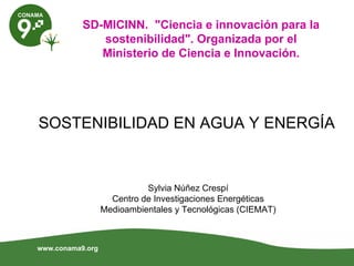 SD-MICINN. "Ciencia e innovación para la
              sostenibilidad". Organizada por el
              Ministerio de Ciencia e Innovación.




SOSTENIBILIDAD EN AGUA Y ENERGÍA


                            Sylvia Núñez Crespí
                    Centro de Investigaciones Energéticas
                  Medioambientales y Tecnológicas (CIEMAT)



www.conama9.org
 