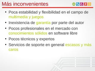 Más inconvenientes
 • Poca estabilidad y flexibilidad en el campo de
   multimedia y juegos
 • Inexistencia de garantía por parte del autor
 • Pocos profesionales en el mercado con
   conocimientos sólidos en software libre
 • Pocos técnicos y expertos
 • Servicios de soporte en general escasos y más
   caros
 