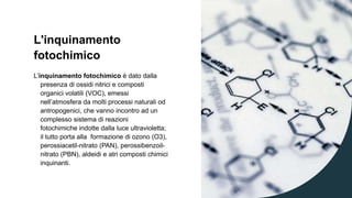 L'inquinamento
fotochimico
L’inquinamento fotochimico è dato dalla
presenza di ossidi nitrici e composti
organici volatili (VOC), emessi
nell’atmosfera da molti processi naturali od
antropogenici, che vanno incontro ad un
complesso sistema di reazioni
fotochimiche indotte dalla luce ultravioletta;
il tutto porta alla formazione di ozono (O3),
perossiacetil-nitrato (PAN), perossibenzoil-
nitrato (PBN), aldeidi e atri composti chimici
inquinanti.
 