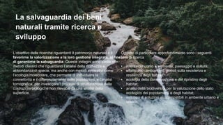 La salvaguardia dei beni
naturali tramite ricerca e
sviluppo
L’obiettivo delle ricerche riguardanti il patrimonio naturale è il
favorirne la valorizzazione e la loro gestione integrata, al fine
di garantirne la salvaguardia. Queste indagini sono svolte con
metodi classici che riguardano l’analisi della ricchezza e
abbondanza di specie, ma anche con metodi innovativi come
l’ecologia molecolare, che permette di individuare la
connettività e il differenziamento delle popolazioni, e l’analisi
tomografica, per investigare i processi di strutturazione delle
costruzioni biologiche non rilevabili da una analisi della
superficie.
Oggetto di particolare approfondimento sono i seguenti
temi di ricerca
• interazioni uomo e ambiente, paesaggio e cultura;
• effetto dei cambiamenti globali sulla resistenza e
resilienza degli habitat;
• ecologia della conservazione e del ripristino degli
habitat;
• analisi della biodiversità per la valutazione dello stato
ecologico dei popolamenti e degli habitat;
• sviluppo di soluzioni ecocompatibili in ambente urbano e
storico.
 
