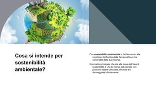 Cosa si intende per
sostenibilità
ambientale?
Con sostenibilità ambientale si fa riferimento alle
condizioni biofisiche della Terra e all’uso che
viene fatto delle sue risorse.
Il concetto principale che sta alla base dell’idea di
sostenibilità è che le risorse del pianeta non
possono essere utilizzate, sfruttate e/o
danneggiate infinitamente
 