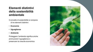 Elementi distintivi
della sostenibilità
ambientale
Il concetto di sostenibilità si compone
di tre elementi distintivi:
• Economia
• Uguaglianza
• Ambiente
Proteggere l’ambiente significa anche
promuovere l’uguaglianza e
preservare la crescita economica.
 