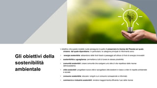 Gli obiettivi della
sostenibilità
ambientale
L’obiettivo che questo modello vuole perseguire è quello di preservare le risorse del Pianeta sul quale
viviamo dal quale dipendiamo. In particolare, le categorie principali di riferimento sono:
• energia sostenibile: abbandono delle fonti fossili e passaggio all’utilizzo di fonti di energia rinnovabili
• sostenibilità e uguaglianza: permettere a tutti di avere le stesse possibilità
• comunità sostenibili: creare comunità che scelgano uno stile di vita rispettoso delle risorse
dell’ecosistema
• città sostenibili: progettare nuove città e riprogettare città esistenti in base a criteri di rispetto ambientale
e sociale
• consumo sostenibile: educare i singoli a un consumo consapevole e informato
• commercio e industrie sostenibili: rendere maggiormente efficiente l’uso delle risorse
 