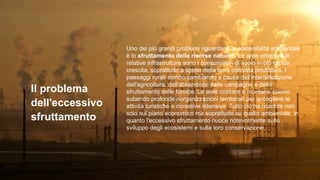 Il problema
dell'eccessivo
sfruttamento
Uno dei più grandi problemi riguardanti la sostenibilità ambientale
è lo sfruttamento delle risorse naturali. Le aree urbane e le
relative infrastrutture sono i consumatori di suolo in più rapida
crescita, soprattutto a spese della terra coltivata produttiva. I
paesaggi rurali stanno cambiando a causa dell'intensificazione
dell'agricoltura, dell'abbandono delle campagne e dello
sfruttamento delle foreste. Le aree costiere e montane stanno
subendo profonde riorganizzazioni territoriali per accogliere le
attività turistiche e ricreative intensive. Tutto ciò ha ricadute non
solo sul piano economico ma soprattutto su quello ambientale, in
quanto l'eccessivo sfruttamento nuoce notevolmente sullo
sviluppo degli ecosistemi e sulla loro conservazione.
 
