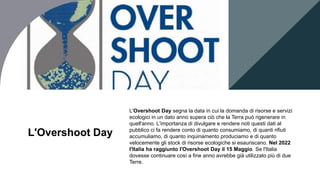 L'Overshoot Day
L'Overshoot Day segna la data in cui la domanda di risorse e servizi
ecologici in un dato anno supera ciò che la Terra può rigenerare in
quell'anno. L'importanza di divulgare e rendere noti questi dati al
pubblico ci fa rendere conto di quanto consumiamo, di quanti rifiuti
accumuliamo, di quanto inquinamento produciamo e di quanto
velocemente gli stock di risorse ecologiche si esauriscano. Nel 2022
l'Italia ha raggiunto l'Overshoot Day il 15 Maggio. Se l'Italia
dovesse continuare così a fine anno avrebbe già utilizzato più di due
Terre.
 