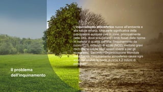 Il problema
dell'inquinamento
L'inquinamento atmosferico nuoce all'ambiente e
alla salute umana. Una parte significativa della
popolazione europea vive in zone, principalmente
nelle città, dove si superano i limiti fissati dalle norme
in materia di qualità dell'aria: l'inquinamento da
ozono (O3), biossido di azoto (NO2), mettono gravi
rischi per la salute degli esseri viventi e per gli
ecosistemi. Secondo l’Organizzazione Mondiale
della Sanità, l’inquinamento atmosferico causa ogni
anno nel mondo la morte di circa 4,2 milioni di
persone.
 