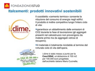 Italcementi: prodotti innovativi sostenibili
                Il cosiddetto «cemento termico» consente la
                riduzione del consumo di energia negli edifici.
                Il prodotto è inoltre competitivo lungo l’intero ciclo
                di vita:
                  garantisce un abbattimento delle emissioni di
                CO2 durante la fase di lavorazione (gli aggregati
                presenti nel calcestruzzo non provengono da
                materie prime ma da aggregati vetrosi di
                recupero);
                 il materiale è totalmente riciclabile al termine del
                naturale ciclo di vita dell’opera.
                 .
                       i.clime è stato messo a punto per la
                       Casa100k€, un’abitazione di 100 m2
                       per 100.000 euro progettata
                       dall’architetto italiano Mario Cucinella.
 