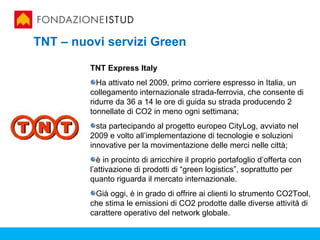 TNT – nuovi servizi Green

         TNT Express Italy
           Ha attivato nel 2009, primo corriere espresso in Italia, un
         collegamento internazionale strada-ferrovia, che consente di
         ridurre da 36 a 14 le ore di guida su strada producendo 2
         tonnellate di CO2 in meno ogni settimana;
           sta partecipando al progetto europeo CityLog, avviato nel
         2009 e volto all’implementazione di tecnologie e soluzioni
         innovative per la movimentazione delle merci nelle città;
           è in procinto di arricchire il proprio portafoglio d’offerta con
         l’attivazione di prodotti di “green logistics”, soprattutto per
         quanto riguarda il mercato internazionale.
          Già oggi, è in grado di offrire ai clienti lo strumento CO2Tool,
         che stima le emissioni di CO2 prodotte dalle diverse attività di
         carattere operativo del network globale.
 