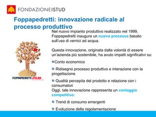 Foppapedretti: innovazione radicale al
processo produttivo
             Nel nuovo impianto produttivo realizzato nel 1999,
             Foppapedretti inaugura un nuovo processo basato
             sull’uso di vernici ad acqua.

             Questa innovazione, originata dalla volontà di essere
             un’azienda più sostenibile, ha avuto impatti significativi su:
              Conto economico
               Ridisegno processo produttivo e interazione con la
             progettazione
               Qualità percepita del prodotto e relazione con i
             consumatori
             Oggi, tale innovazione rappresenta un vantaggio
             competitivo:
               Trend di consumo emergenti
               Evoluzione della regolamentazione
 