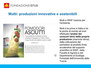 Mutti: produzioni innovative e sostenibili
                               Mutti e WWF insieme per
                               l'ambiente.

                               Mutti è la prima in Italia e tra
                               le poche al mondo ad aver
                               effettuato l'analisi dei
                               consumi idrici della propria
                               produzione (impronta idrica),
                               dalla coltivazione del
                               pomodoro al prodotto finito,
                               avvalendosi del supporto
                               scientifico di WWF, della
                               Facoltà di Agraria e del
                               Dipartimento di Ecologia
                               Forestale dell'Università della
                               Tuscia.
 