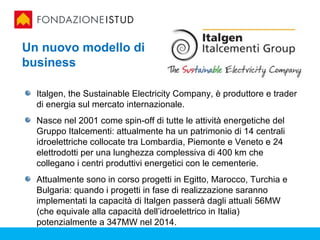 Un nuovo modello di
business

  Italgen, the Sustainable Electricity Company, è produttore e trader
  di energia sul mercato internazionale.
  Nasce nel 2001 come spin-off di tutte le attività energetiche del
  Gruppo Italcementi: attualmente ha un patrimonio di 14 centrali
  idroelettriche collocate tra Lombardia, Piemonte e Veneto e 24
  elettrodotti per una lunghezza complessiva di 400 km che
  collegano i centri produttivi energetici con le cementerie.
  Attualmente sono in corso progetti in Egitto, Marocco, Turchia e
  Bulgaria: quando i progetti in fase di realizzazione saranno
  implementati la capacità di Italgen passerà dagli attuali 56MW
  (che equivale alla capacità dell’idroelettrico in Italia)
  potenzialmente a 347MW nel 2014.
 