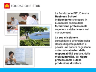 La Fondazione ISTUD è una
Business School
indipendente che opera in
Europa nel campo della
formazione professionale
superiore e della ricerca sul
management.
La sua missione è
consolidare e diffondere nella
classe dirigente pubblica e
privata una cultura di gestione
uniformata ai valori della
responsabilità sociale, della
multiculturalità, del rigore
professionale e della
produzione di valore.
 