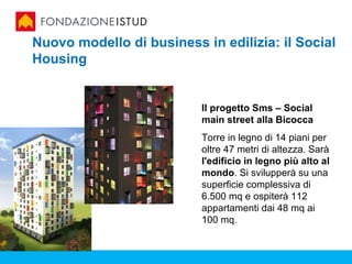 Nuovo modello di business in edilizia: il Social
Housing


                          Il progetto Sms – Social
                          main street alla Bicocca
                          Torre in legno di 14 piani per
                          oltre 47 metri di altezza. Sarà
                          l'edificio in legno più alto al
                          mondo. Si svilupperà su una
                          superficie complessiva di
                          6.500 mq e ospiterà 112
                          appartamenti dai 48 mq ai
                          100 mq.
 