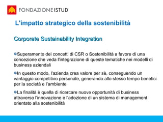 L'impatto strategico della sostenibilità

Corporate Sustainability Integration

 Superamento dei concetti di CSR o Sostenibilità a favore di una
concezione che veda l'integrazione di queste tematiche nei modelli di
business aziendali
 In questo modo, l'azienda crea valore per sè, conseguendo un
vantaggio competitivo personale, generando allo stesso tempo benefici
per la società e l’ambiente
  La finalità è quella di ricercare nuove opportunità di business
attraverso l'innovazione e l'adozione di un sistema di management
orientato alla sostenibilità
 