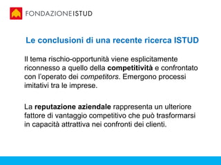 Le conclusioni di una recente ricerca ISTUD

Il tema rischio-opportunità viene esplicitamente
riconnesso a quello della competitività e confrontato
con l’operato dei competitors. Emergono processi
imitativi tra le imprese.

La reputazione aziendale rappresenta un ulteriore
fattore di vantaggio competitivo che può trasformarsi
in capacità attrattiva nei confronti dei clienti.
 
