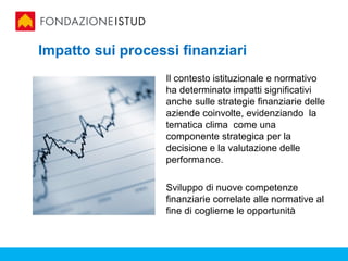 Impatto sui processi finanziari
                   Il contesto istituzionale e normativo
                   ha determinato impatti significativi
                   anche sulle strategie finanziarie delle
                   aziende coinvolte, evidenziando la
                   tematica clima come una
                   componente strategica per la
                   decisione e la valutazione delle
                   performance.

                   Sviluppo di nuove competenze
                   finanziarie correlate alle normative al
                   fine di coglierne le opportunità
 