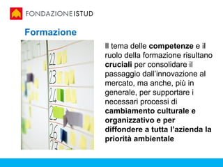 Formazione
             Il tema delle competenze e il
             ruolo della formazione risultano
             cruciali per consolidare il
             passaggio dall’innovazione al
             mercato, ma anche, più in
             generale, per supportare i
             necessari processi di
             cambiamento culturale e
             organizzativo e per
             diffondere a tutta l’azienda la
             priorità ambientale
 
