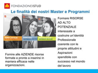 Le finalità dei nostri Master e Programmi
                                  Formare RISORSE
                                  AD ALTO
                                  POTENZIALE
                                  interessate a
                                  costruire un’identità
                                  Professionale
                                  coerente con le
                                  proprie attitudini e
                                  Aspirazioni
Fornire alle AZIENDE risorse
formate e pronte a inserirsi in   spendibile con
maniera efficace nelle            successo nel mondo
organizzazioni.                   del lavoro
 