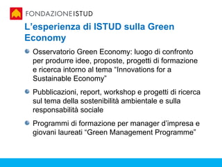 L’esperienza di ISTUD sulla Green
Economy
 Osservatorio Green Economy: luogo di confronto
 per produrre idee, proposte, progetti di formazione
 e ricerca intorno al tema “Innovations for a
 Sustainable Economy”
 Pubblicazioni, report, workshop e progetti di ricerca
 sul tema della sostenibilità ambientale e sulla
 responsabilità sociale
 Programmi di formazione per manager d’impresa e
 giovani laureati “Green Management Programme”
 