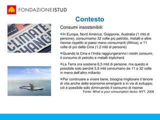 Contesto
Consumi insostenibili:
  In Europa, Nord America, Giappone, Australia (1 mld di
persone), consumiamo 32 volte più petrolio, metalli e altre
risorse rispetto ai paesi meno consumanti (Africa), e 11
volte di più della Cina (1,2 mld di persone)
   Quando la Cina e l’India raggiungeranno i nostri consumi,
il consumo di petrolio e metalli triplicherà
  La Terra ora sostiene 6,5 mld di persone, ma questo è
possibile solo perché 5,5 mld consumano da 11 a 32 volte
in meno dell’altro miliardo
  Per continuare a vivere bene, bisogna migliorare il tenore
di vita anche delle economie emergenti e in via di sviluppo;
ciò è possibile solo diminuendo il consumo di risorse
              Fonte: What is your consumption factor, NYT, 2008
 