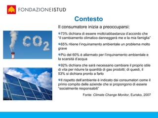 Contesto
Il consumatore inizia a preoccuparsi:
   73% dichiara di essere moltoabbastanza d’accordo che
“il cambiamento climatico danneggerà me e la mia famiglia”
 65% ritiene l’inquinamento ambientale un problema molto
grave
  Più del 60% è allarmato per l’inquinamento ambientale e
la scarsità d’acqua
  92% dichiara che sarà necessario cambiare il proprio stile
di vita per ridurre la quantità di gas prodotti; di questi, il
53% si dichiara pronto a farlo
  Il rispetto dell’ambiente è indicato dai consumatori come il
primo compito delle aziende che si propongono di essere
“socialmente responsabili”
                Fonte: Climate Change Monitor, Eurisko, 2007
 
