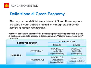 Definizione di Green Economy
 Non esiste una definizione univoca di Green Economy, ma
 esistono diversi possibili modelli di «interpretazione» dei
 confini di questo neologismo.
Matrici di definizione dei differenti modelli di green economy secondo il grado
di partecipazione delle imprese e dei consumatori- "Wikilibro green economy"
- marzo 2011
                                                      CONSUMATORE
         PARTECIPAZIONE
                                               Modesta               Elevata
                                             MODELLO 0            MODELLO 1
                       SETTORIALE             (settoriale          (settoriale
                                           imprenditoriale)       partecipato)
  IMPRESA
                                             MODELLO 2
                                                                  MODELLO 3
                      TRASVERSALE             (trasversale
                                                               (culturale collettivo)
                                            imprenditoriale)
 