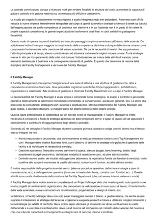 Le aziende cominciarono dunque a ricercare modi per rendere flessbile le strutture dei costi, aumentare la capacità di
guida e controllo e la propria reattività su un mercato più difficile e competitivo.
La strada più seguita fu esattamente inversa rispetto a quella intrapresa negli anni precedenti. Attraverso spin­off (la
nascita di nuove imprese letteralmente estrapolate dal corpo di grandi aziende) e strategie chiamate di break­up (uscita
dell’organizzazione da quelle competenze di business non distintive e in cui l’azienda non è in grado di far valere le
proprie capacità competitive), la grande organizzazione trasformava costi fissi in costi variabili e guadagnava
flessibilità.
Questo modo di operare ha perciò trasferito sul mercato passaggi che prima avvenivano all’interno delle aziende. Da
sottolineare inoltre il sempre maggiore riconoscimento delle competenze distintive e dunque delle risorse umane come
componente fondamentale nella creazione del valore aziendale. Da qui la necessità di servizi che supportassero
l’attività principale e al tempo stesso contribuissero ad attrarre e trattenere le migliori risorse umane. Tra le strategie
messe in atto per il superamento della crisi vi è dunque l’individuazione del valore delle attività di servizio come
elemento basilare per il business e la conseguente necessità di gestirle. È questo che determina la nascita della
disciplina del Facility Management e del ruolo del Facility Manager.
 
Il Facility Manager
Il Facility Management presuppone l’integrazione di una serie di attività e una struttura di gestione che, oltre a
competenze economico­finanziarie, deve possedere cognizioni specifiche di tipo ingegneristico, architettonico,
organizzativo e relazionale. Tale struttura di gestione è chiamata Facility Department con a capo il Facility Manager.
La responsabilità del Facility Manager è assai ampia e comprende l’area strategica, di analisi e controllo e gestionale­
operativa relativamente al patrimonio immobiliare strumentale, ai servizi tecnici, accessori, generali, ecc. Le prime due
aree sono da considerarsi strategiche per l’azienda e costituiscono l’attività predominante del Facility Manager, alle
quali dedica, o dovrebbe dedicare, la maggior parte del proprio tempo e delle proprie energie.
Questa figura professionale si caratterizza per un elevato livello di managerialità; il Facility Manager ha infatti
necessità di conoscere a fondo le strategie aziendali per poter progettare servizi e spazi di lavoro utili ad agevolare il
cambiamento e contribuire al raggiungimento degli obiettivi aziendali.
Entrando più nel dettaglio il Facility Manager durante la propria giornata lavorativa svolge compiti diversi ma al tempo
stesso integrati tra loro:
Attività relazionale e decisionale, che concretamente si realizza mediante riunioni con il Top Management e/o
con i Manager delle diverse Business Unit, con l’obiettivo di definire le strategie e le politiche di gestione delle
facility e di individuare le necessità di servizio;
Gestione economico finanziaria ovvero previsioni di spesa, stesura budget, benchmarking, analisi degli
scostamenti budget­consuntivo, definizione modalità di ripartizione costi, ed altre attività similari;
Controllo ovvero analisi dei risultati della gestione (attraverso la reportistica fornita dai fornitori di servizio), visite
ispettive allo scopo di monitorare la qualità dei servizi, riunioni con i fornitori, ed altre attività similari.
È inoltre responsabile della progettazione dei servizi (stesura procedure operative, definizione strategie e piani di
manutenzione, ecc) e della gestione operativa (ricezione richieste dal cliente, contatto con i fornitori, ecc..). Queste
attività sono svolte direttamente dalla struttura del Facility Department (che può essere interna, esterna o mista).
Il Facility Manager deve inoltre avere le competenze di un Project Manager dato che riveste questo ruolo quando sono
in atto progetti di cambiamento organizzativo che comportano la realizzazione di nuovi spazi di lavoro, il trasferimento
della sede aziendale, nuove costruzioni e/o ristrutturazioni, progettazione e design di interni, ecc.
In definitiva, il Facility Manager deve non solo saper maneggiare numeri e bilanci, e gestire risorse, ma anche essere
in grado di interpretare le strategie dell’azienda, coglierne le esigenze presenti e future e utilizzare i migliori strumenti e
la metodologia più adatta di controllo. Deve inoltre saper utilizzare gli strumenti più idonei a influenzare le scelte
dell’azienda e a veicolare il cambiamento; deve quindi riuscire ad intervenire nel contesto dello sviluppo del business
con una notevole capacità di coinvolgimento e integrazione di persone, risorse e strutture. 
 