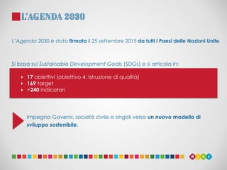 L’Agenda 2030
Impegna Governi, società civile e singoli verso un nuovo modello di
sviluppo sostenibile.
‣ 17 obiettivi (ob...