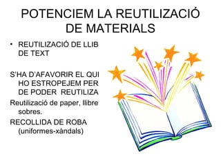 POTENCIEM LA REUTILIZACIÓ
DE MATERIALS
• REUTILIZACIÓ DE LLIBRES
DE TEXT
S’HA D’AFAVORIR EL QUE NO
HO ESTROPEJEM PER TAL
DE PODER REUTILIZAR
Reutilizació de paper, llibretes i
sobres.
RECOLLIDA DE ROBA
(uniformes-xàndals)
 
