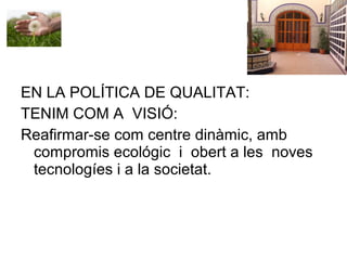 EN LA POLÍTICA DE QUALITAT:
TENIM COM A VISIÓ:
Reafirmar-se com centre dinàmic, amb
compromis ecológic i obert a les noves
tecnologíes i a la societat.
 