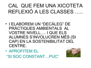 CAL QUE FEM UNA XICOTETA
REFLEXIÓ A LES CLASSES …..
• I ELABOREM UN “DECÀLEG” DE
PRÀCTIQUES AMBIENTALS AL
VOSTRE NIVELL…. I QUE ELS
ALUMNES S’INVOLUCREN MÉS (SI
CAP) EN LA SOSTENIBILITAT DEL
CENTRE.
• APROFITEM EL
“SI SOC CONSTANT…PUC”
 