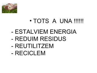 • TOTS A UNA !!!!!!
- ESTALVIEM ENERGIA
- REDUIM RESIDUS
- REUTILITZEM
- RECICLEM
 