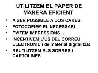 UTILITZEM EL PAPER DE
MANERA EFICIENT
• A SER POSSIBLE A DOS CARES.
• FOTOCOPIEM EL NECESSARI
• EVITEM IMPRESSIONS….
• INCENTIVEM L’ÚS DEL CORREU
ELECTRONIC i de material digitalitzat
• REUTILITZEM ELS SOBRES i
CARTOLINES
 