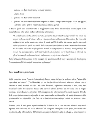 •      persone con diete basate anche su mezzi a stampa

           digital divide

    •      persone con diete aperte a internet

    •      persone con diete aperte a internet ma prive di mezzi a stampa (una categoria su cui il Rapporto
           dell'anno scorso gettava parecchie domande rimaste aperte)

In base a questi dati è risultato che la maggioranza delle donne italiane resta ancora legata ad un
modello basato sulla lettura tradizionale (libri e settimanali).

        “Il contatto con i media, almeno a livello giovanile, sta diventando dunque sempre più simile tra
        uomini e donne, ma il piacere che ne ricavano rimane abbastanza differenziato. La centralità
        dell'esperienza della narrazione (siano le storie pubbliche della televisione, quelle universali
        della letteratura o quelle personali della conversazione telefonica) non è messa in discussione
        tra le donne, anche tra le più giovani, mentre la composizione a mosaico dell'esperienza del
        mondo (la giustapposizione delle informazioni nei quotidiani che si trasferisce in internet, ma
        che si trova anche nella saggistica) risulta sempre preferita tra gli uomini.”

Tuttavia la generale tendenza a livello europeo, per quanto riguarda le nuove generazioni, denota come
"i consumi maschili e femminili tendono ad uniformarsi"




Zone rurali vs zone urbane


Molti organismi come Amnesty International, hanno messo in luce la tendenza di un "virus della
repressione su internet" (Tim Hancock), per cui in diversi stati si stiano adottando misure volte a
limitare il libero accesso alla rete. Nel caso dell’Italia, soprattutto attraverso la rete, sono nate
polemiche contro le istituzioni italiane che, secondo alcuni, mettono in atto delle vere e proprie
campagne contro Internet per limitare il libero accesso alle informazioni. Per quanto riguarda il livello
delle nostre infrastrutture tecnologiche, invece, alcune delle problematiche più sentite dipendono dalla
gestione delle reti telematiche e dal fatto che si siano utilizzate tecnologie vecchie per adattarle a nuovi
servizi.

Tenendo conto di tutti questi aspetti sembra che il divario che si crea tra zone urbane e zone rurali
dipenda, non solo dalla più ovvia diffusione dei computer all'intyerno di un paese, ma anche dalle
condizioni delle infrastrutture, dall'esistenza di accessi alternativi, che si collega ad una maggiore o
 