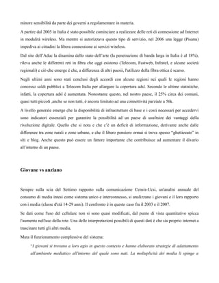 minore sensibilità da parte dei governi a regolamentare in materia.

A partire dal 2005 in Italia è stato possibile cominciare a realizzare delle reti di connessione ad Internet
in modalità wireless. Ma mentre si autorizzava questo tipo di servizio, nel 2006 una legge (Pisanu)
impediva ai cittadini la libera connessione ai servizi wireless.

Dal sito dell’Aduc la disamina dello stato dell’arte (la penetrazione di banda larga in Italia è al 18%),
rileva anche le differenti reti in fibra che oggi esistono (Telecom, Fastweb, Infratel, e alcune società
regionali) e ciò che emerge è che, a differenza di altri paesii, l'utilizzo della fibra ottica è scarso.

Negli ultimi anni sono stati conclusi degli accordi con alcune regioni nei quali le regioni hanno
concesso soldi pubblici a Telecom Italia per allargare la copertura adsl. Secondo le ultime statistiche,
infatti, la copertura adsl è aumentata. Nonostante questo, nel nostro paese, il 25% circa dei comuni,
quasi tutti piccoli ,anche se non tutti, è ancora limitato ad una connettività parziale a 56k.

A livello generale emerge che la disponibilità di infrastrutture di base e i costi necessari per accedervi
sono indicatori essenziali per garantire la possibilità ad un paese di usufruire dei vantaggi della
rivoluzione digitale. Quello che si nota e che c’è un deficit di informazione, derivante anche dalle
differenze tra zone rurali e zone urbane, e che il libero pensiero ormai si trova spesso “ghettizzato” in
siti e blog. Anche questo può essere un fattore importante che contribuisce ad aumentare il divario
all’interno di un paese.




Giovane vs anziano


Sempre sulla scia del Settimo rapporto sulla comunicazione Censis-Ucsi, un'analisi annuale del
consumo di media intesi come sistema unico e interconnesso, si analizzano i giovani e il loro rapporto
con i media (classe d'età 14-29 anni). Il confronto è in questo caso fra il 2003 e il 2007.

Se dati come l'uso del cellulare non si sono quasi modificati, dal punto di vista quantitativo spicca
l'aumento nell'uso della rete. Una delle interpretazioni possibili di questi dati è che sia proprio internet a
trascinare tutti gli altri media.

Muta il funzionamento complessivo del sistema:

      “I giovani si trovano a loro agio in questo contesto e hanno elaborato strategie di adattamento
      all'ambiente mediatico all'interno del quale sono nati. La molteplicità dei media li spinge a
 
