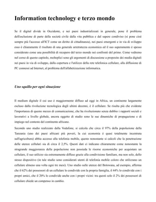 Information technology e terzo mondo
Se il digital divide in Occidente, e nei paesi industrializzati in generale, pone il problema
dell'esclusione di parte della società civile dalla vita pubblica e dal sapere condiviso (si pone cioè
sempre più l'accesso all'ICT come un diritto di cittadinanza), nei paesi emergenti e in via di sviluppo
esso è chiaramente il risultato di una generale arretratezza economica ed il suo superamento è spesso
considerato come una possibilità di recupero del terzo mondo nei confronti del primo. Come vedremo
nel corso di questo capitolo, molteplici sono gli argomenti di discussione a proposito dei media digitali
nei paesi in via di sviluppo, dalla copertura e l'utilizzo della rete telefonica cellulare, alla diffusione di
PC connessi ad Internet, al problema dell'alfabetizzazione informatica.




Uno squillo per ogni situazione


Il medium digitale il cui uso è maggiormente diffuso ad oggi in Africa, un continente largamente
escluso dalla rivoluzione tecnologica degli ultimi decenni, è il cellulare. Se risulta più che evidente
l'importanza di questo mezzo di comunicazione, che ha rivoluzionato senza dubbio i rapporti sociali e
lavorativi a livello globale, ancora oggetto di studio sono le sue dinamiche di propagazione e di
impiego nel contesto del continente africano.

Secondo uno studio realizzato dalla Vodafone, si calcola che circa il 97% della popolazione della
Tanzania (uno dei paesi africani più poveri, la cui economia è quasi totalmente incentrata
sull'agricoltura) abbia accesso alla telefonia mobile, questo nonostante si calcoli che la penetrazione
delle utenze cellulari sia di circa il 2,5%. Questi dati ci indicano chiaramente come nonostante la
stragrande maggioranza della popolazione non possieda le risorse economiche per acquistare un
cellulare, il suo utilizzo sia estremamente diffuso grazie alla condivisione familiare, ma non solo, dello
stesso dispositivo (in tale studio sono considerati utenti di telefonia mobile coloro che utilizzano un
cellulare almeno una volta ogni tre mesi). Uno studio sulle utenze del Botswana, ad esempio, afferma
che il 62% dei possessori di un cellulare lo condivide con la propria famiglia, il 44% lo condivide con i
propri amici, che il 20% lo condivide anche con i propri vicini: tra questi solo il 2% dei possessori di
cellulare chiede un compenso in cambio.
 