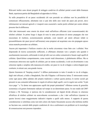 Rilevanti inoltre sono alcuni progetti di noleggio condiviso di cellulari portati avanti dalla Grameen
Bank, esperienza partita dal Bangladesh ed approdata in Africa.

Se nella prospettiva di un paese occidentale chi non possiede un cellulare non ha possibilità di
comunicare efficacemente, altrettanto non si può dire delle aree rurali dei paesi più poveri, dove
informazioni sui mercati agricoli e i trasporti sono essenziali e anche pochi cellulari per centro abitato
possono fare la differenza.

Altri dati interessanti sono emersi da alcuni studi sull'utilizzo efficiente (cioè economizzando) dei
telefoni cellulari. In primo luogo è degna di nota la netta prevalenza di utenze prepagate che non
necessitano di rischiosi, economicamente parlando, costi mensili: gli utenti africani infatti (e
presumibilmente dei paesi poveri nell'insieme) sono propensi ad acquistare una sim prepagata spesso
senza neanche possedere un cellulare.

Ancora più importante è l'utilizzo creativo che in molte circostanze viene fatto con i cellulari. Non
disponendo di risorse economiche sufficienti, si effettuano chiamate vere e proprie solo quando è
assolutamente necessario, utilizzando in tutti gli altri casi un codice comunicativo basato sugli squilli di
cellulare. Quest'ultimo comportamento, come recenti studi dimostrano, è globalmente diffuso. Ma se
comunicare attraverso uno squillo di cellulare, per un utente occidentale, è solo un divertimento o una
soluzione rapida e semplice alla mancanza di credito, nei paesi in via di sviluppo e sottosviluppati può
costituire, in alcuni casi, una grande risorsa.

Questo fenomeno di “beeping creativo” è diffuso praticamente in tutto il mondo in via di sviluppo,
dagli stati africani, a India e Bangladesh, fino alle Filippine e all'America latina. È interessante notare
come ogni paese abbia adattato alle proprie tradizioni e culture questa pratica; le norme sociali già
presenti in una comunità influenzano le regole di utilizzo degli squilli: così le regole non scritte “il più
ricco paga ” e “le donne non apprezzano squilli dai propri pretendenti” riflettono norme di gerarchia
economica e di genere fortemente radicate nel tempo in un determinato paese. In uno studio del 2007
(J.James e M. Versteeg), si ipotizza che le considerazioni sul digital divide africano in relazione
all'utilizzo di telefoni cellulari sia notevolmente sovrastimato e che i dati sull'utilizzo (riportati in
questo lavoro) siano maggiormente indicativi rispetto a quelli sulle utenze. A supporto di questa
considerazione si sottolinea come non tutti coloro che hanno fisicamente accesso alla telefonia mobile
ne facciano uso, costretti dalle proprie condizioni di vita a confrontarsi con problemi cui le tecnologie
di comunicazione non possono rispondere.
 